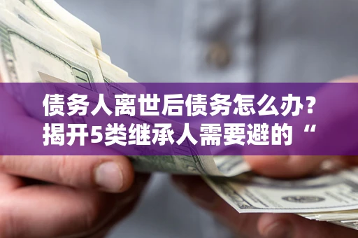 北京债务人离世后债务怎么办？揭开5类继承人需要避的“坑”