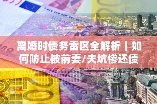 北京离婚时债务雷区全解析｜如何防止被前妻/夫坑惨还债？