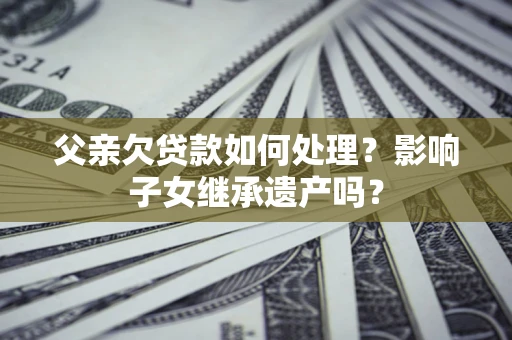 北京父亲欠贷款如何处理?影响子女继承遗产吗? 北京父亲欠贷款如何处理?影响子女继承遗产吗?