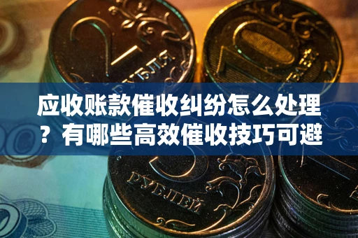 北京应收账款催收纠纷怎么处理？有哪些高效催收技巧可避免坏账？